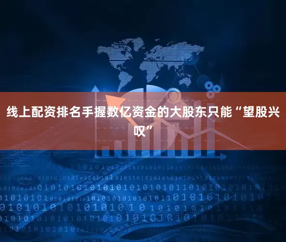 线上配资排名手握数亿资金的大股东只能“望股兴叹”