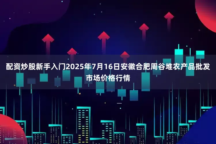 配资炒股新手入门2025年7月16日安徽合肥周谷堆农产品批发市场价格行情