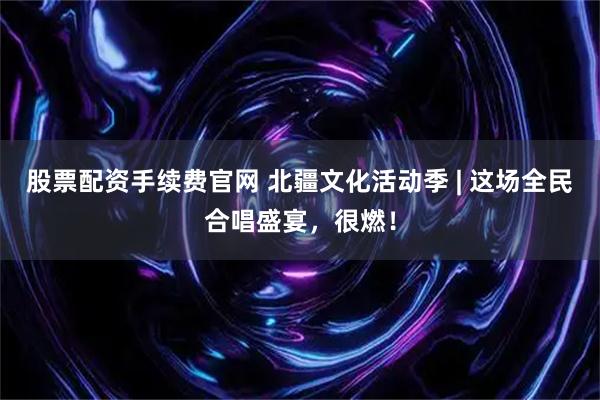 股票配资手续费官网 北疆文化活动季 | 这场全民合唱盛宴，很燃！