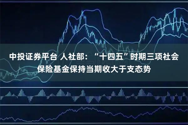中投证券平台 人社部：“十四五”时期三项社会保险基金保持当期收大于支态势