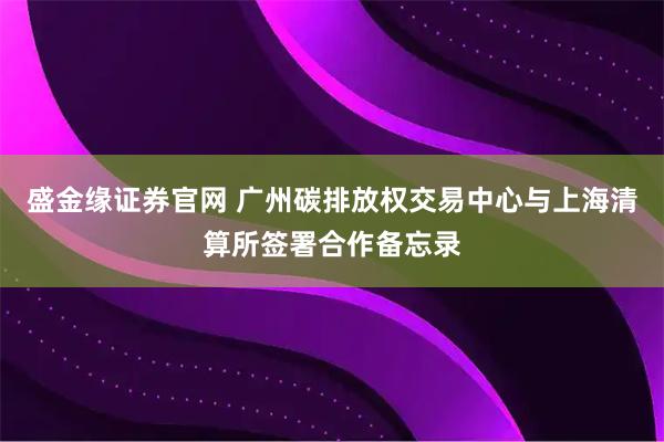盛金缘证券官网 广州碳排放权交易中心与上海清算所签署合作备忘录