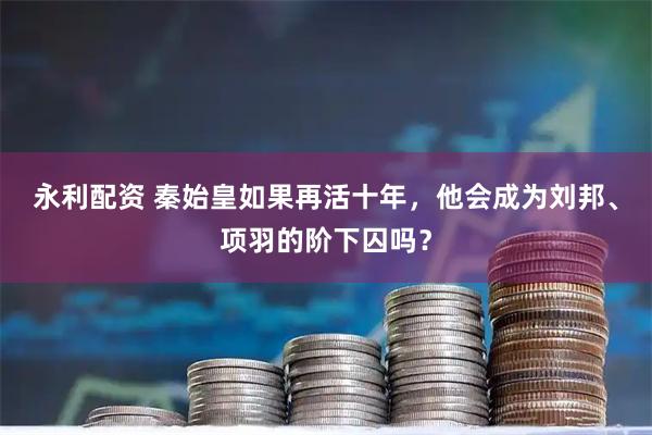 永利配资 秦始皇如果再活十年，他会成为刘邦、项羽的阶下囚吗？