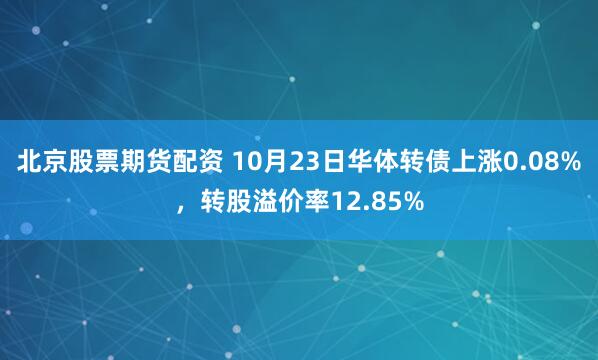 北京股票期货配资 10月23日华体转债上涨0.08%，转股溢价率12.85%