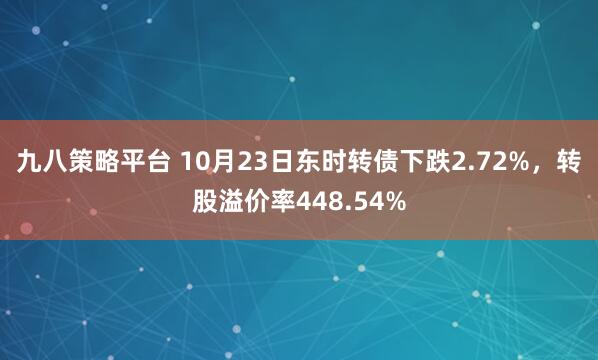九八策略平台 10月23日东时转债下跌2.72%，转股溢价率448.54%