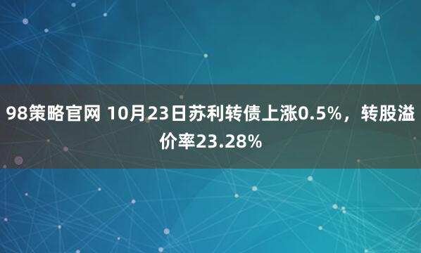 98策略官网 10月23日苏利转债上涨0.5%，转股溢价率23.28%