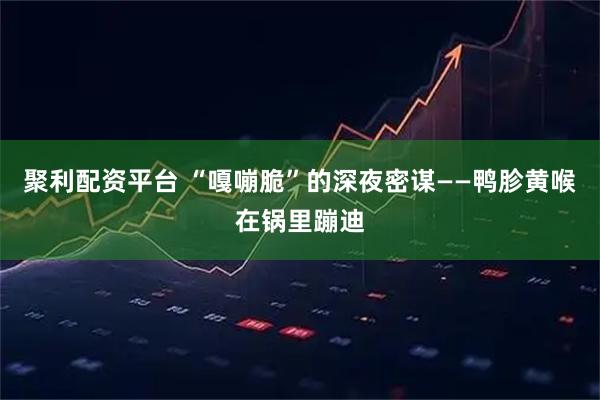 聚利配资平台 “嘎嘣脆”的深夜密谋——鸭胗黄喉在锅里蹦迪