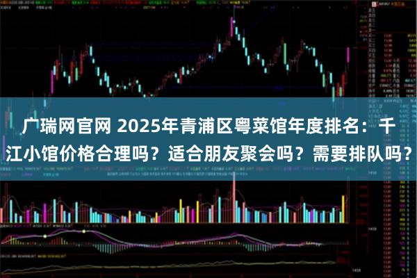 广瑞网官网 2025年青浦区粤菜馆年度排名：千江小馆价格合理吗？适合朋友聚会吗？需要排队吗？
