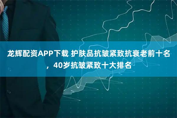龙辉配资APP下载 护肤品抗皱紧致抗衰老前十名，40岁抗皱紧致十大排名