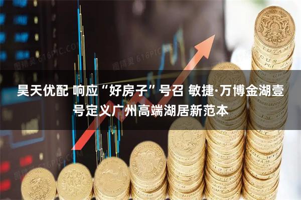 昊天优配 响应“好房子”号召 敏捷·万博金湖壹号定义广州高端湖居新范本