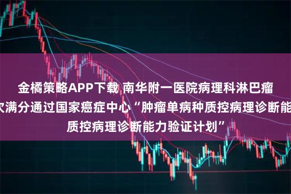 金橘策略APP下载 南华附一医院病理科淋巴瘤诊断能力再次满分通过国家癌症中心“肿瘤单病种质控病理诊断能力验证计划”