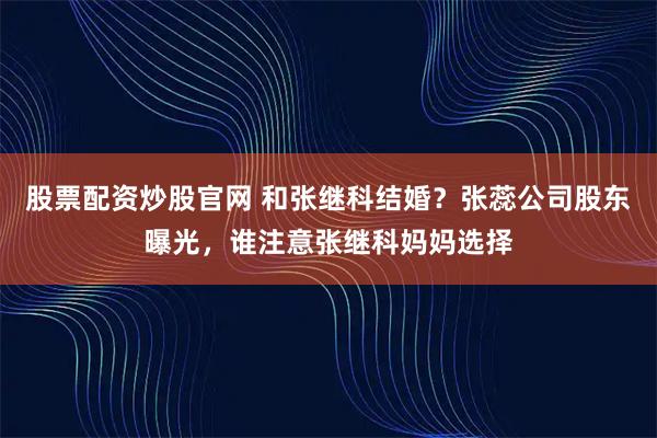 股票配资炒股官网 和张继科结婚？张蕊公司股东曝光，谁注意张继科妈妈选择