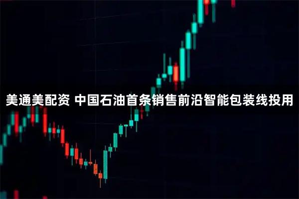 美通美配资 中国石油首条销售前沿智能包装线投用