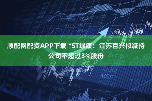 顺配网配资APP下载 *ST绿康：江苏百兴拟减持公司不超过3%股份