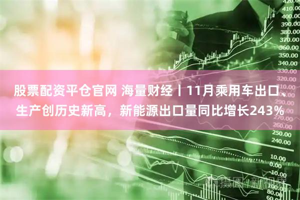 股票配资平仓官网 海量财经丨11月乘用车出口、生产创历史新高，新能源出口量同比增长243%