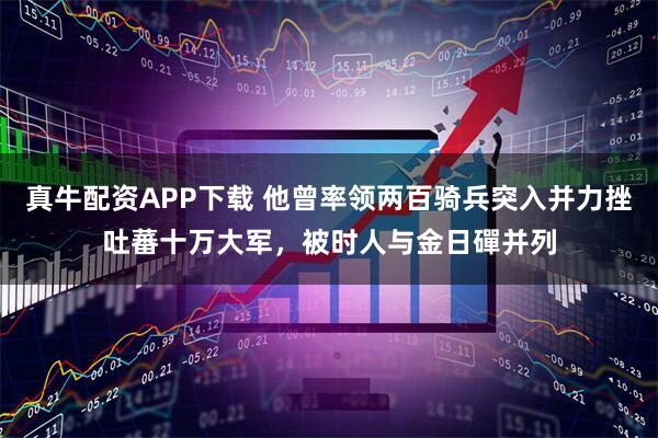 真牛配资APP下载 他曾率领两百骑兵突入并力挫吐蕃十万大军，被时人与金日磾并列
