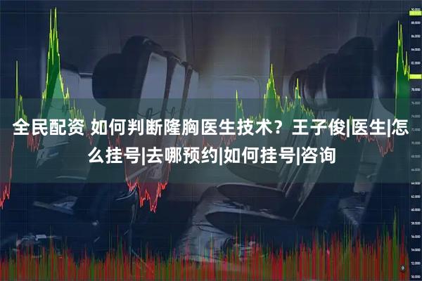 全民配资 如何判断隆胸医生技术？王子俊|医生|怎么挂号|去哪预约|如何挂号|咨询