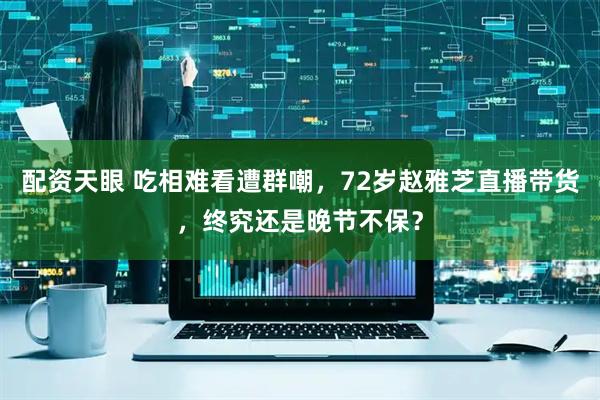 配资天眼 吃相难看遭群嘲，72岁赵雅芝直播带货，终究还是晚节不保？