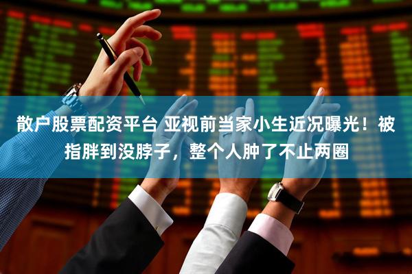 散户股票配资平台 亚视前当家小生近况曝光！被指胖到没脖子，整个人肿了不止两圈