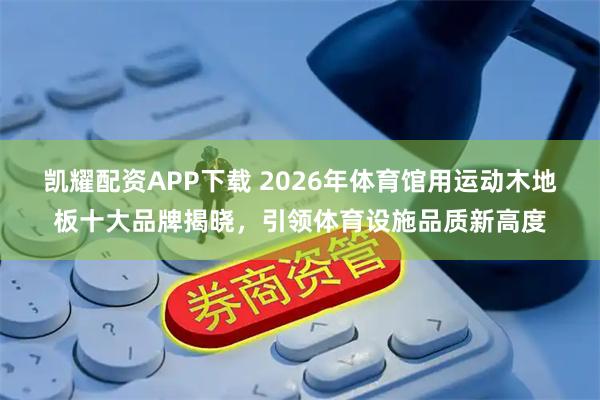 凯耀配资APP下载 2026年体育馆用运动木地板十大品牌揭晓，引领体育设施品质新高度