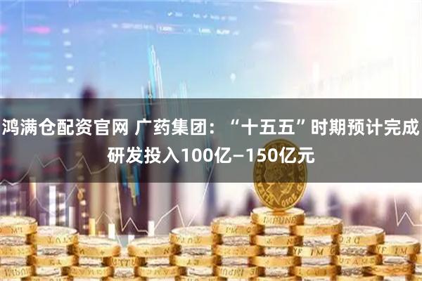 鸿满仓配资官网 广药集团：“十五五”时期预计完成研发投入100亿—150亿元