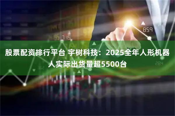 股票配资排行平台 宇树科技：2025全年人形机器人实际出货量超5500台
