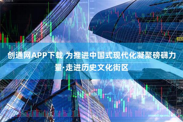 创通网APP下载 为推进中国式现代化凝聚磅礴力量·走进历史文化街区