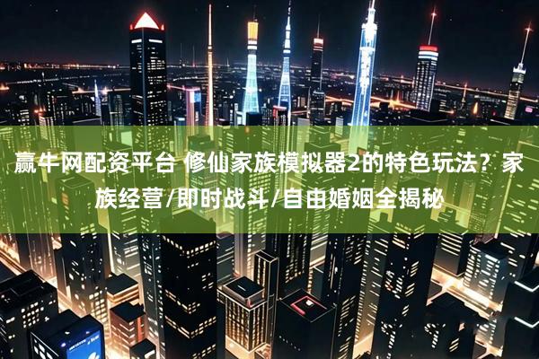 赢牛网配资平台 修仙家族模拟器2的特色玩法？家族经营/即时战斗/自由婚姻全揭秘