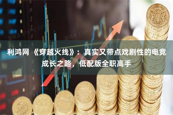 利鸿网 《穿越火线》：真实又带点戏剧性的电竞成长之路，低配版全职高手