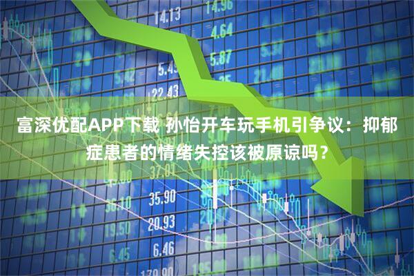 富深优配APP下载 孙怡开车玩手机引争议：抑郁症患者的情绪失控该被原谅吗？