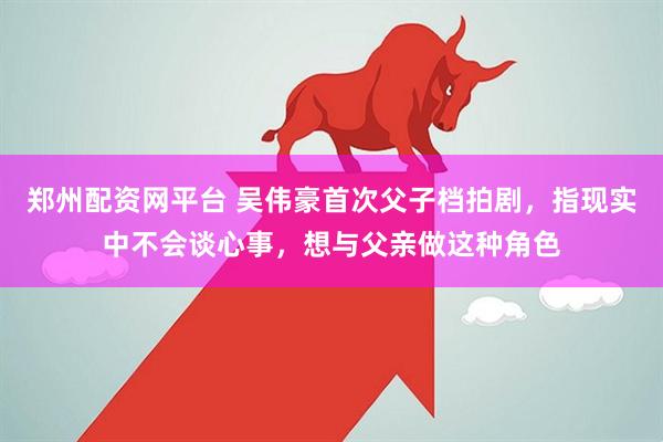 郑州配资网平台 吴伟豪首次父子档拍剧，指现实中不会谈心事，想与父亲做这种角色