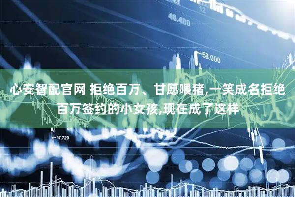 心安智配官网 拒绝百万、甘愿喂猪,一笑成名拒绝百万签约的小女孩,现在成了这样