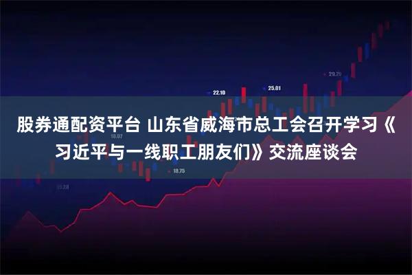 股券通配资平台 山东省威海市总工会召开学习《习近平与一线职工朋友们》交流座谈会