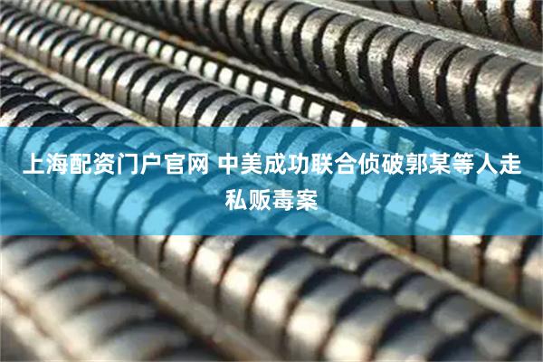 上海配资门户官网 中美成功联合侦破郭某等人走私贩毒案