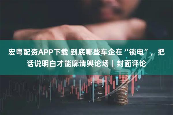 宏粤配资APP下载 到底哪些车企在“锁电”，把话说明白才能廓清舆论场｜封面评论