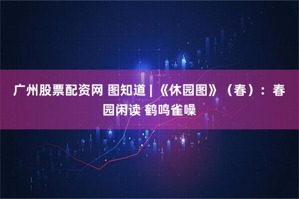 广州股票配资网 图知道 | 《休园图》（春）：春园闲读 鹤鸣雀噪