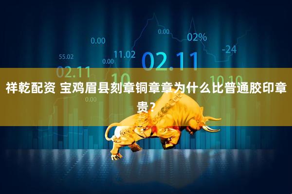 祥乾配资 宝鸡眉县刻章铜章章为什么比普通胶印章贵？