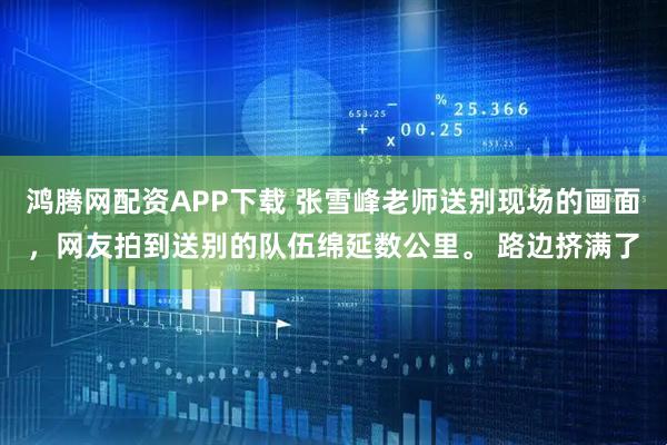 鸿腾网配资APP下载 张雪峰老师送别现场的画面，网友拍到送别的队伍绵延数公里。 路边挤满了