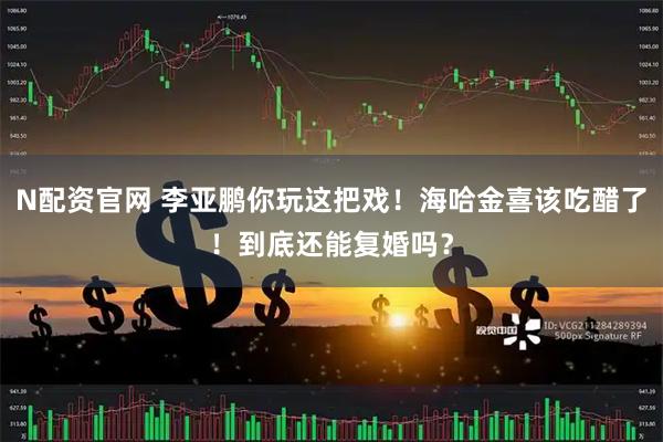 N配资官网 李亚鹏你玩这把戏！海哈金喜该吃醋了！到底还能复婚吗？