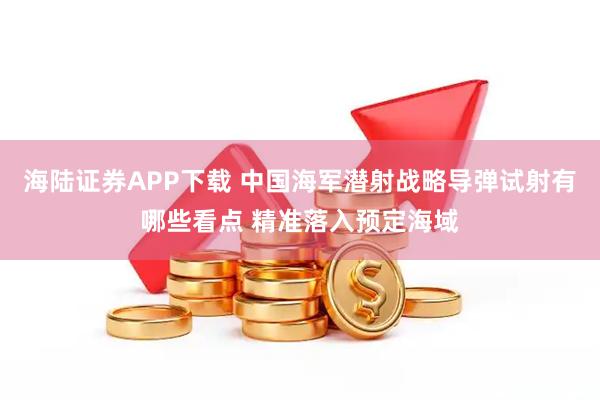 海陆证券APP下载 中国海军潜射战略导弹试射有哪些看点 精准落入预定海域
