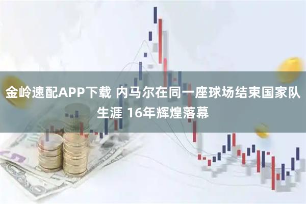 金岭速配APP下载 内马尔在同一座球场结束国家队生涯 16年辉煌落幕