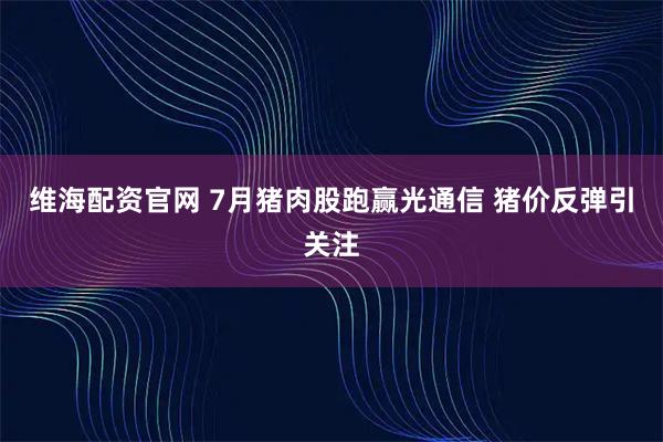 维海配资官网 7月猪肉股跑赢光通信 猪价反弹引关注