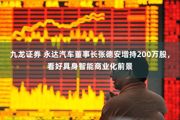 九龙证券 永达汽车董事长张德安增持200万股,看好具身智能商业化前景
