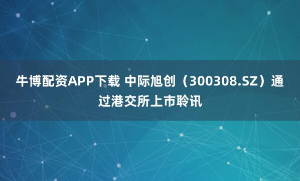 牛博配资APP下载 中际旭创（300308.SZ）通过港交所上市聆讯