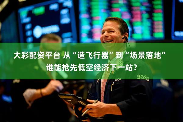 大彩配资平台 从“造飞行器”到“场景落地” 谁能抢先低空经济下一站？